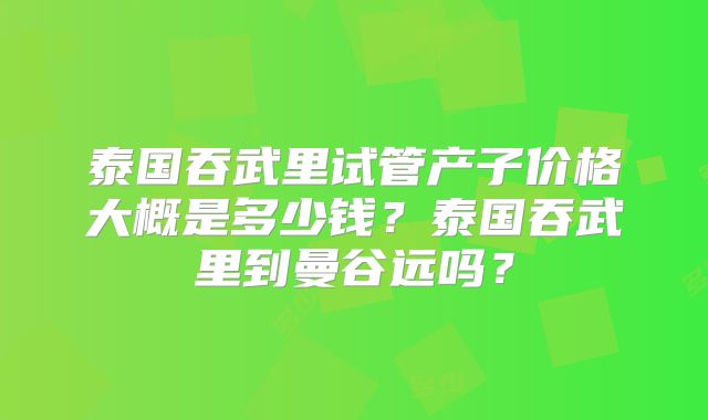 泰国吞武里试管产子价格大概是多少钱？泰国吞武里到曼谷远吗？