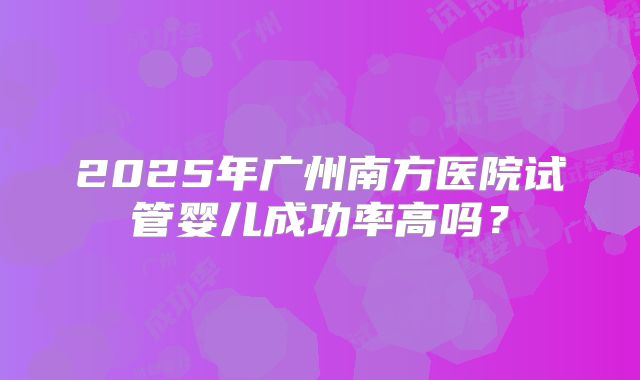 2025年广州南方医院试管婴儿成功率高吗？