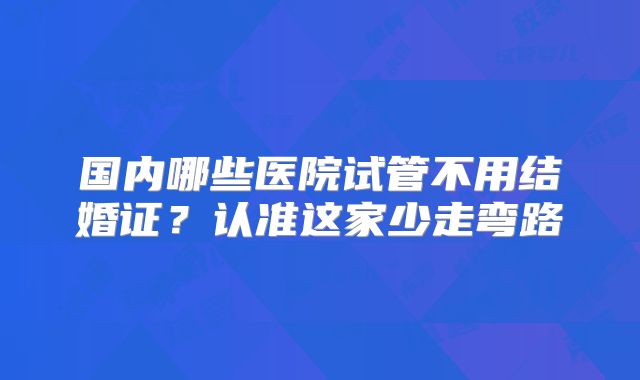 国内哪些医院试管不用结婚证？认准这家少走弯路