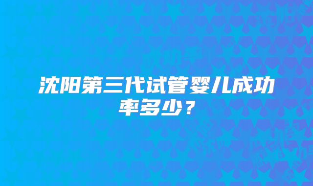沈阳第三代试管婴儿成功率多少？