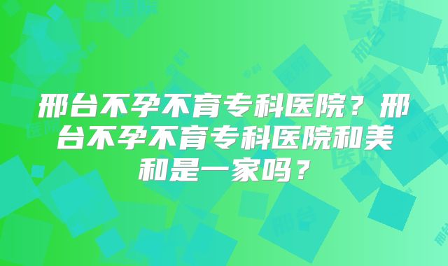 邢台不孕不育专科医院？邢台不孕不育专科医院和美和是一家吗？