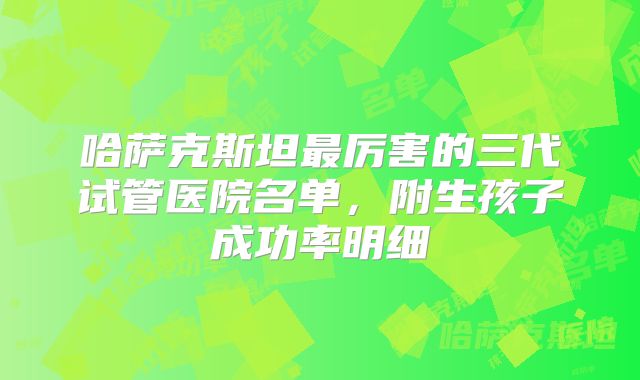 哈萨克斯坦最厉害的三代试管医院名单，附生孩子成功率明细