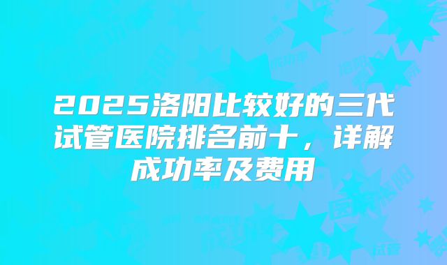 2025洛阳比较好的三代试管医院排名前十，详解成功率及费用