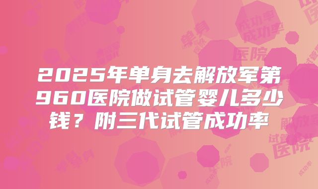 2025年单身去解放军第960医院做试管婴儿多少钱？附三代试管成功率