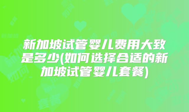 新加坡试管婴儿费用大致是多少(如何选择合适的新加坡试管婴儿套餐)