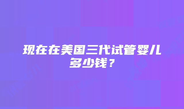 现在在美国三代试管婴儿多少钱?