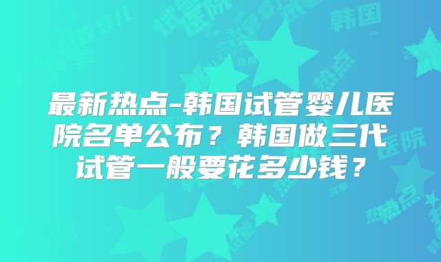 最新热点-韩国试管婴儿医院名单公布？韩国做三代试管一般要花多少钱？
