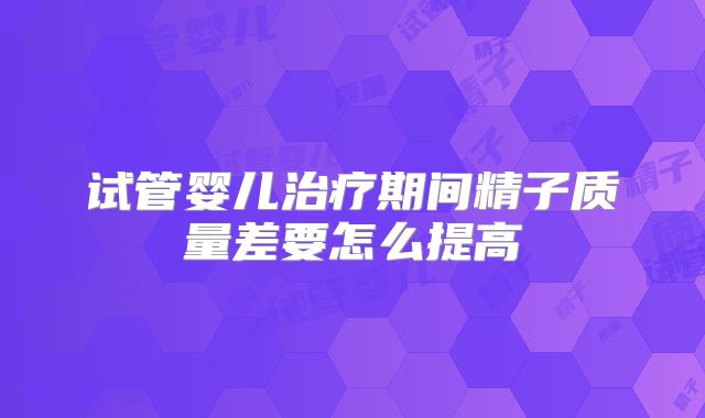 试管婴儿治疗期间精子质量差要怎么提高