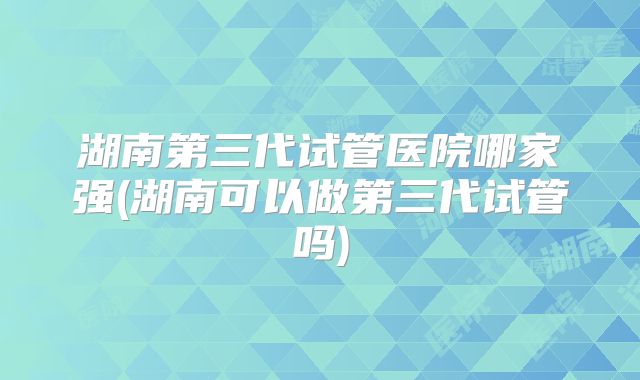 湖南第三代试管医院哪家强(湖南可以做第三代试管吗)