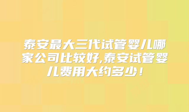 泰安最大三代试管婴儿哪家公司比较好,泰安试管婴儿费用大约多少！