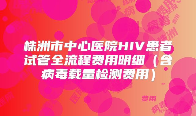 株洲市中心医院HIV患者试管全流程费用明细（含病毒载量检测费用）