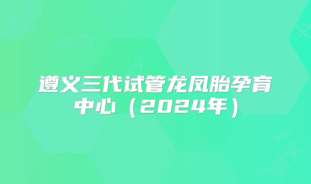 遵义三代试管龙凤胎孕育中心（2024年）
