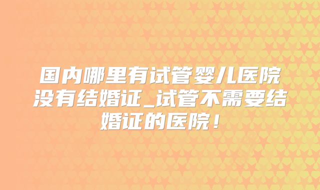 国内哪里有试管婴儿医院没有结婚证_试管不需要结婚证的医院！