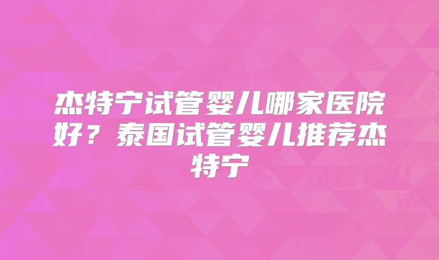 杰特宁试管婴儿哪家医院好?泰国试管婴儿推荐杰特宁