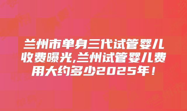 兰州市单身三代试管婴儿收费曝光,兰州试管婴儿费用大约多少2025年！