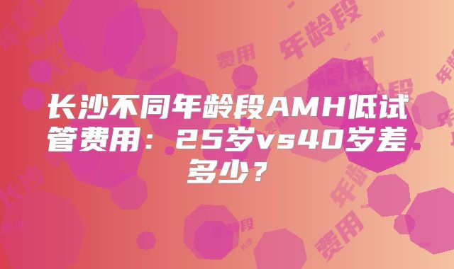 长沙不同年龄段AMH低试管费用：25岁vs40岁差多少？