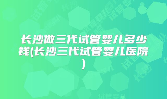 长沙做三代试管婴儿多少钱(长沙三代试管婴儿医院)