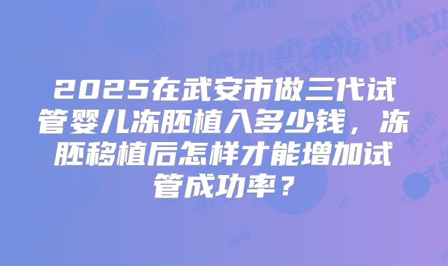 2025在武安市做三代试管婴儿冻胚植入多少钱，冻胚移植后怎样才能增加试管成功率？