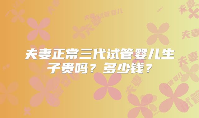 夫妻正常三代试管婴儿生子贵吗?多少钱?