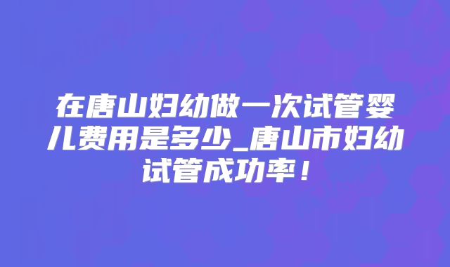 在唐山妇幼做一次试管婴儿费用是多少_唐山市妇幼试管成功率！