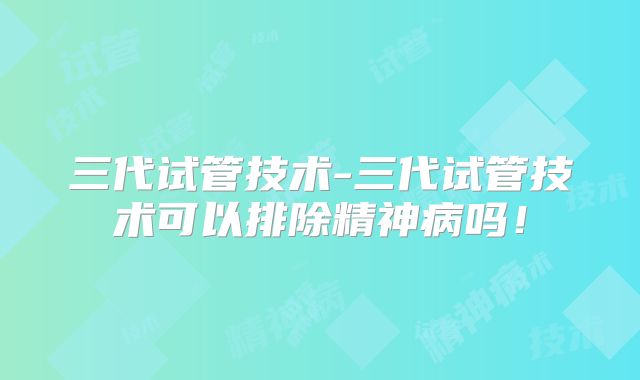 三代试管技术-三代试管技术可以排除精神病吗！