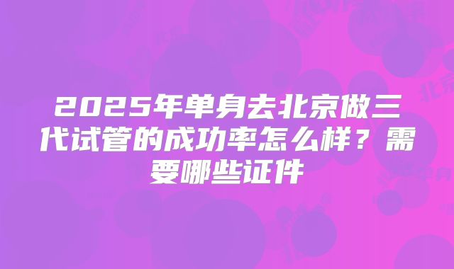 2025年单身去北京做三代试管的成功率怎么样?需要哪些证件