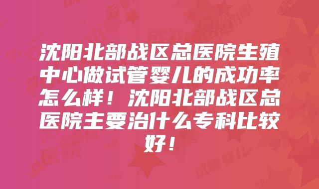 沈阳北部战区总医院生殖中心做试管婴儿的成功率怎么样！沈阳北部战区总医院主要治什么专科比较好！