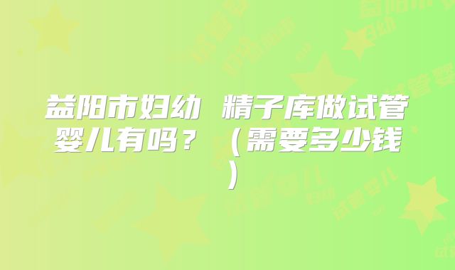 益阳市妇幼 精子库做试管婴儿有吗？（需要多少钱）