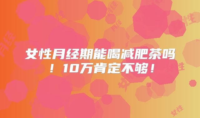女性月经期能喝减肥茶吗！10万肯定不够！