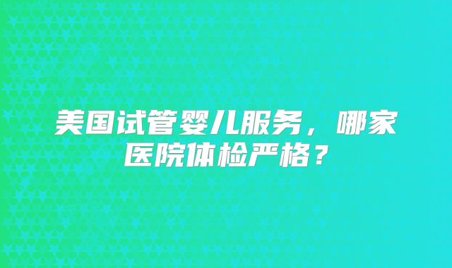 美国试管婴儿服务，哪家医院体检严格？