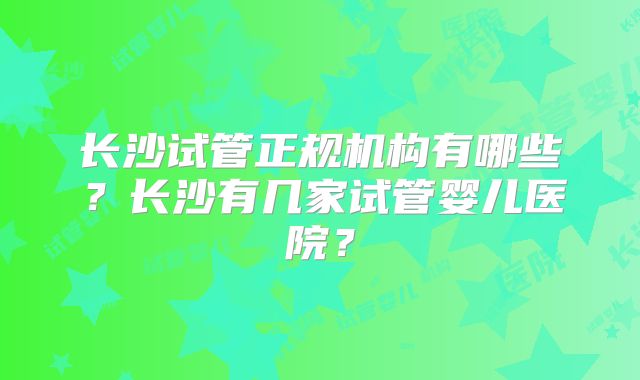 长沙试管正规机构有哪些？长沙有几家试管婴儿医院？