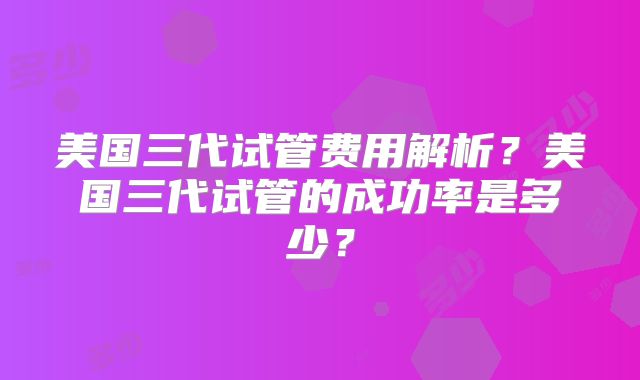 美国三代试管费用解析?美国三代试管的成功率是多少?