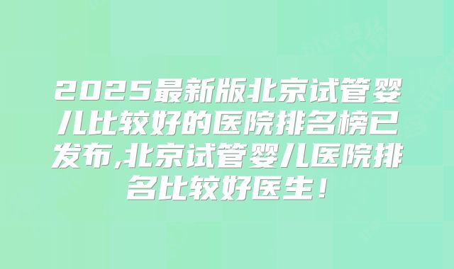 2025最新版北京试管婴儿比较好的医院排名榜已发布,北京试管婴儿医院排名比较好医生！