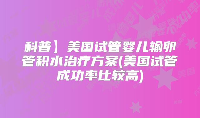 科普】美国试管婴儿输卵管积水治疗方案(美国试管成功率比较高)