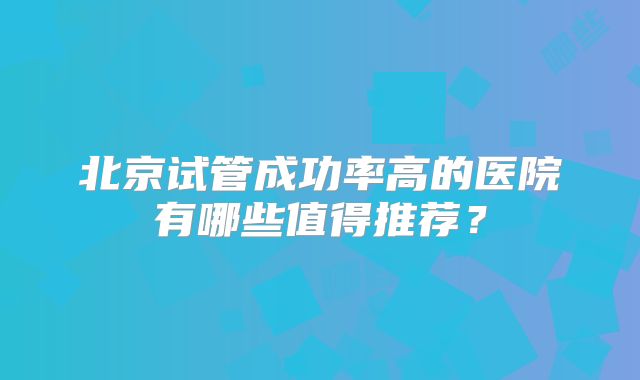 北京试管成功率高的医院有哪些值得推荐?