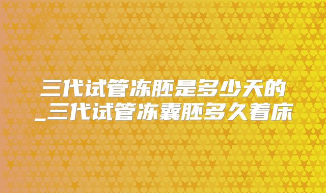 三代试管冻胚是多少天的_三代试管冻囊胚多久着床