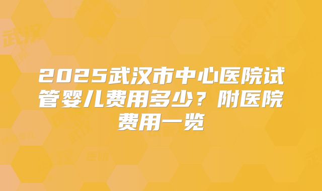 2025武汉市中心医院试管婴儿费用多少?附医院费用一览