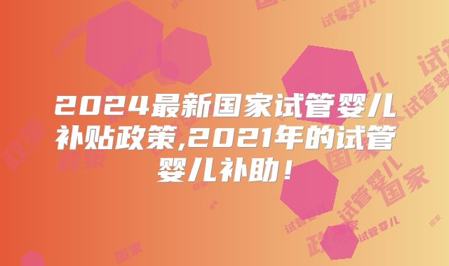 2024最新国家试管婴儿补贴政策,2021年的试管婴儿补助！