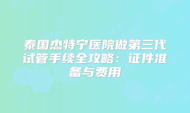 泰国杰特宁医院做第三代试管手续全攻略：证件准备与费用