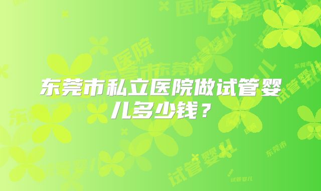 东莞市私立医院做试管婴儿多少钱？