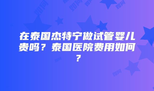 在泰国杰特宁做试管婴儿贵吗？泰国医院费用如何？