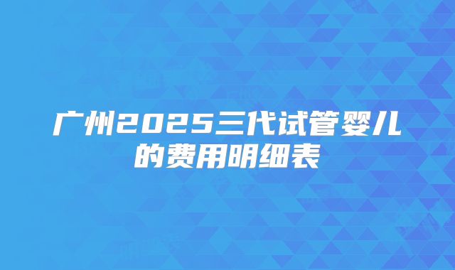 广州2025三代试管婴儿的费用明细表