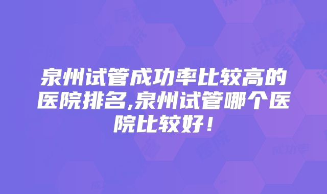 泉州试管成功率比较高的医院排名,泉州试管哪个医院比较好!