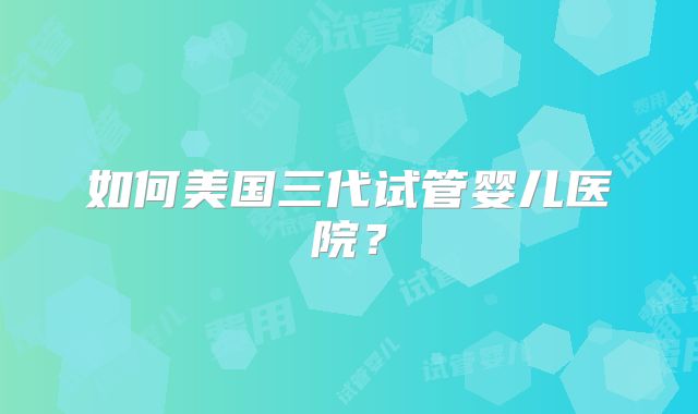 如何美国三代试管婴儿医院？