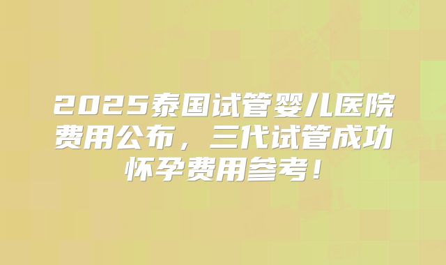 2025泰国试管婴儿医院费用公布，三代试管成功怀孕费用参考！