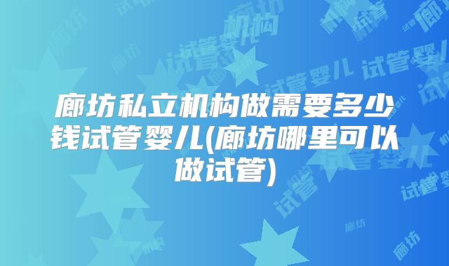 廊坊私立机构做需要多少钱试管婴儿(廊坊哪里可以做试管)