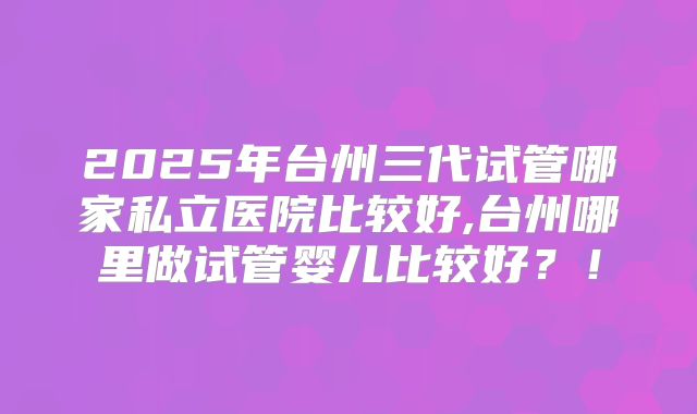 2025年台州三代试管哪家私立医院比较好,台州哪里做试管婴儿比较好？！