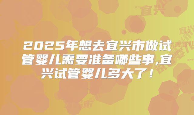 2025年想去宜兴市做试管婴儿需要准备哪些事,宜兴试管婴儿多大了!