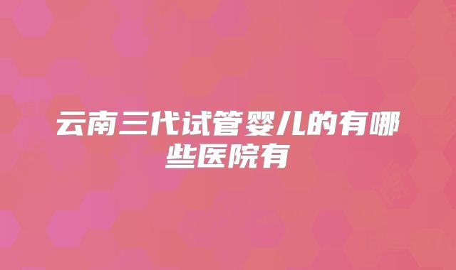 云南三代试管婴儿的有哪些医院有