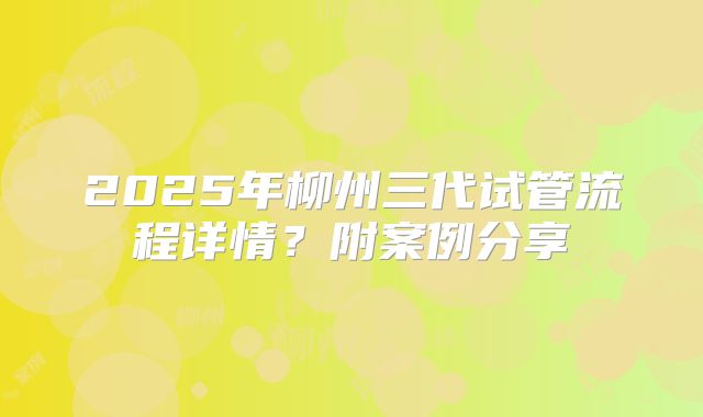 2025年柳州三代试管流程详情？附案例分享